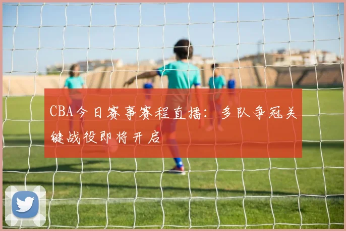 CBA今日赛事赛程直播：多队争冠关键战役即将开启