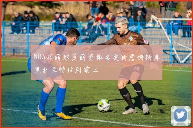 NBA顶薪球员薪资排名更新詹姆斯库里杜兰特位列前三