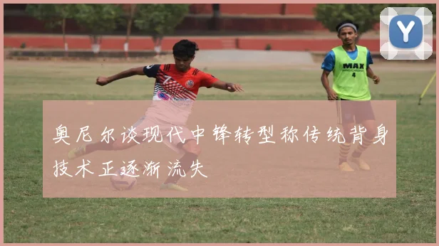 奥尼尔谈现代中锋转型称传统背身技术正逐渐流失