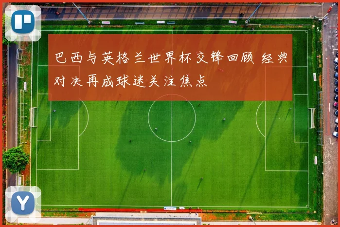 巴西与英格兰世界杯交锋回顾 经典对决再成球迷关注焦点
